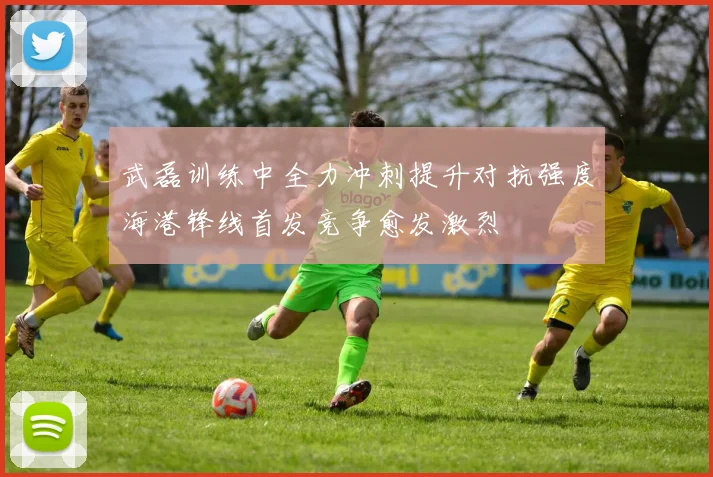 武磊训练中全力冲刺提升对抗强度海港锋线首发竞争愈发激烈