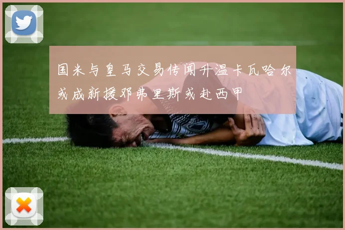 国米与皇马交易传闻升温卡瓦哈尔或成新援邓弗里斯或赴西甲