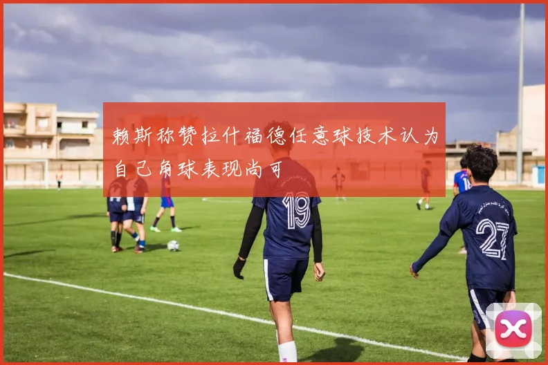 赖斯称赞拉什福德任意球技术认为自己角球表现尚可