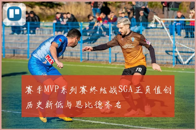 赛季MVP系列赛终结战SGA正负值创历史新低与恩比德齐名