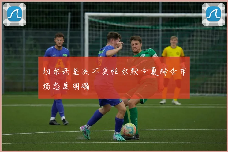 切尔西坚决不卖帕尔默今夏转会市场态度明确