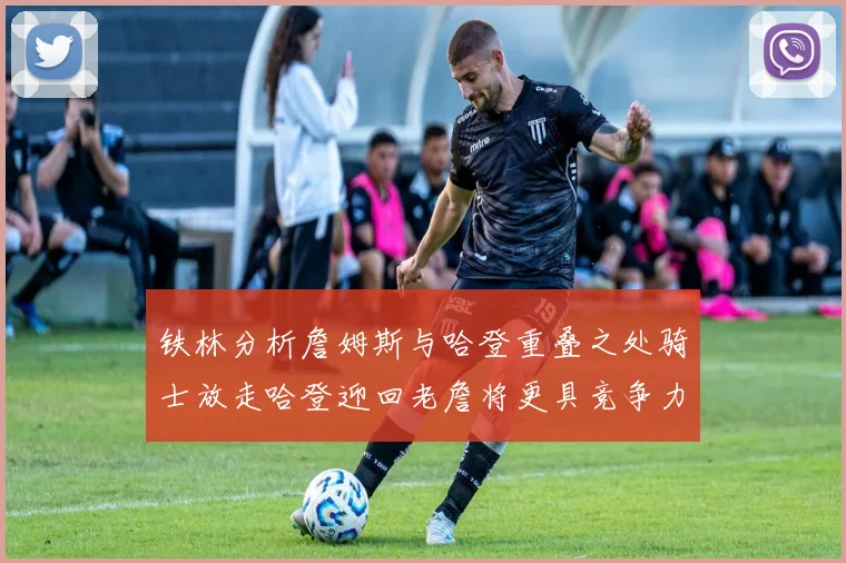 铁林分析詹姆斯与哈登重叠之处骑士放走哈登迎回老詹将更具竞争力