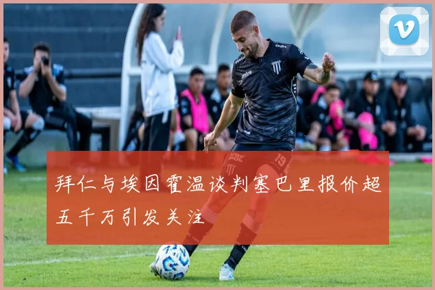 拜仁与埃因霍温谈判塞巴里报价超五千万引发关注