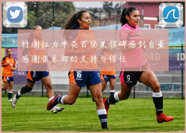 特谢拉为申花百场里程碑感到自豪感谢俱乐部的支持与信任