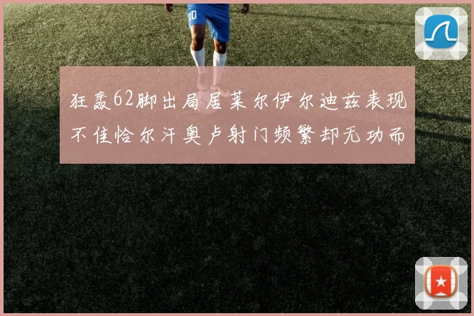 狂轰62脚出局居莱尔伊尔迪兹表现不佳恰尔汗奥卢射门频繁却无功而返