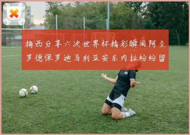 梅西分享六次世界杯精彩瞬间阿圭罗德保罗迪马利亚安东内拉纷纷留言互动