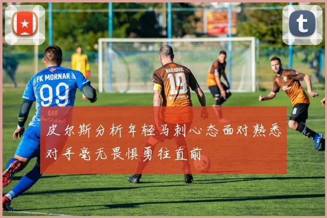 皮尔斯分析年轻马刺心态面对熟悉对手毫无畏惧勇往直前