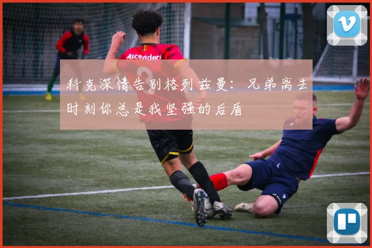 科克深情告别格列兹曼：兄弟离去时刻你总是我坚强的后盾