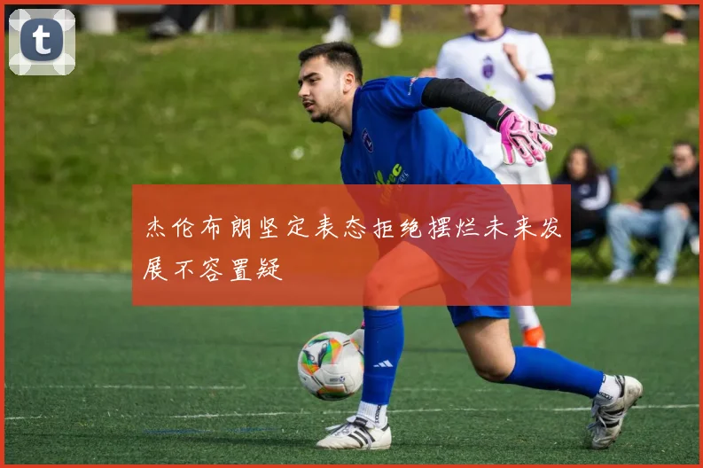杰伦布朗坚定表态拒绝摆烂未来发展不容置疑