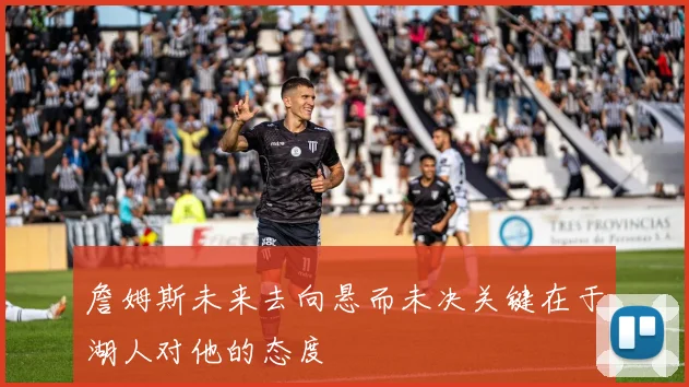 詹姆斯未来去向悬而未决关键在于湖人对他的态度