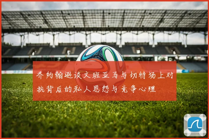 乔约翰逊谈文班亚马与切特场上对抗背后的私人恩怨与竞争心理