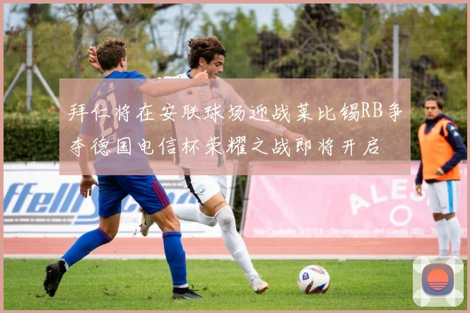拜仁将在安联球场迎战莱比锡RB争夺德国电信杯荣耀之战即将开启
