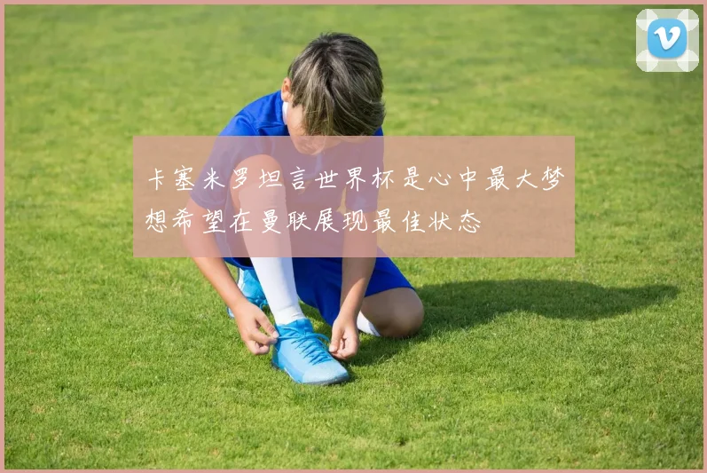 卡塞米罗坦言世界杯是心中最大梦想希望在曼联展现最佳状态